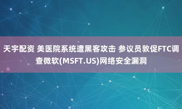 天宇配资 美医院系统遭黑客攻击 参议员敦促FTC调查微软(MSFT.US)网络安全漏洞