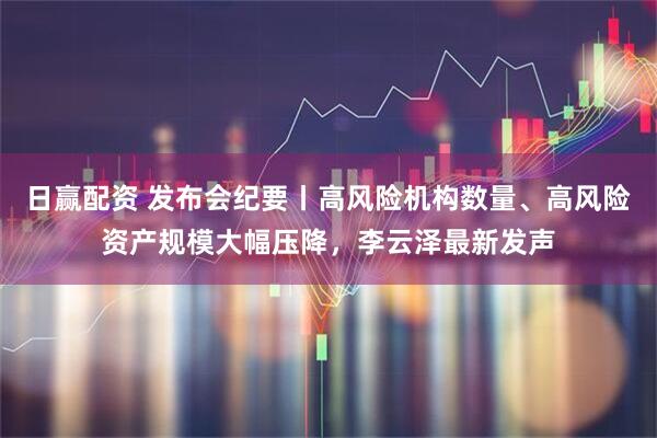 日赢配资 发布会纪要丨高风险机构数量、高风险资产规模大幅压降，李云泽最新发声