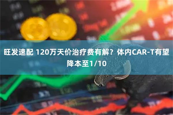旺发速配 120万天价治疗费有解？体内CAR-T有望降本至1/10