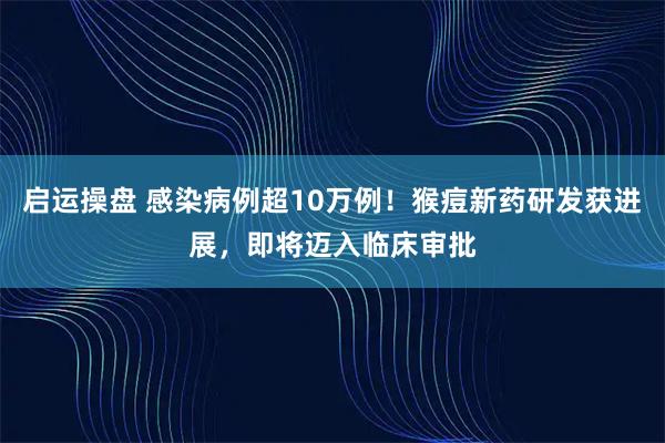 启运操盘 感染病例超10万例！猴痘新药研发获进展，即将迈入临床审批