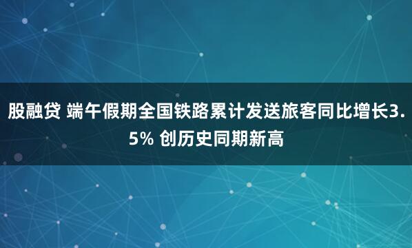 股融贷 端午假期全国铁路累计发送旅客同比增长3.5% 创历史同期新高