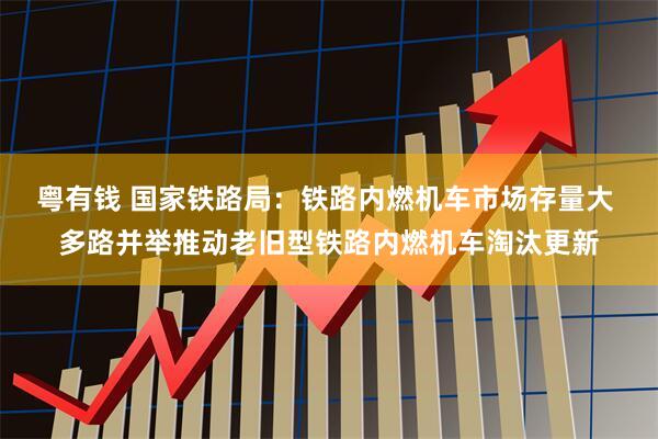 粤有钱 国家铁路局：铁路内燃机车市场存量大 多路并举推动老旧型铁路内燃机车淘汰更新