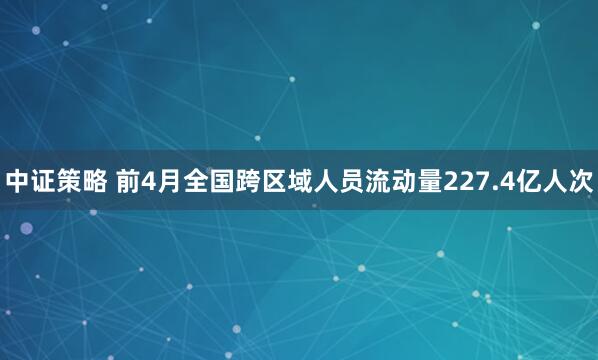 中证策略 前4月全国跨区域人员流动量227.4亿人次