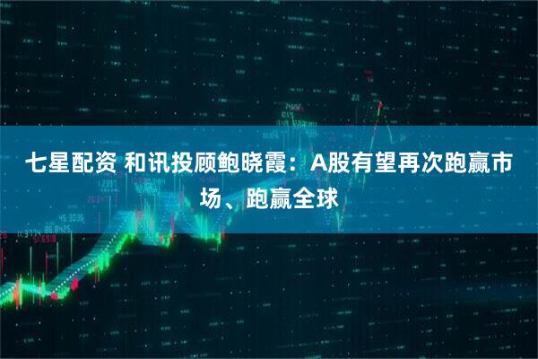 七星配资 和讯投顾鲍晓霞：A股有望再次跑赢市场、跑赢全球