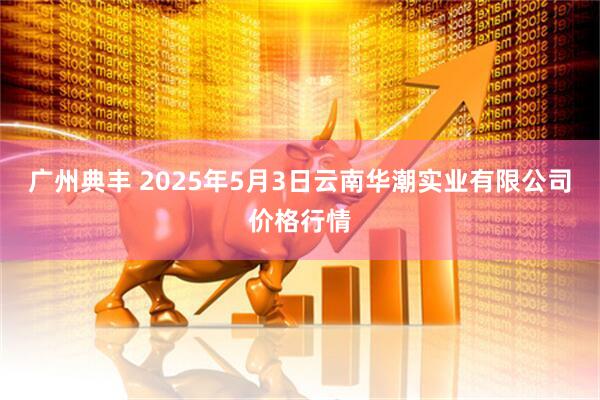 广州典丰 2025年5月3日云南华潮实业有限公司价格行情