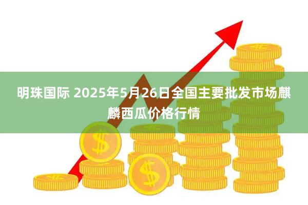 明珠国际 2025年5月26日全国主要批发市场麒麟西瓜价格行情
