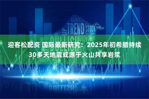迎客松配资 国际最新研究：2025年初希腊持续30多天地震或源于火山共享岩浆