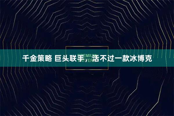 千金策略 巨头联手，活不过一款冰博克