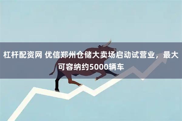 杠杆配资网 优信郑州仓储大卖场启动试营业，最大可容纳约5000辆车