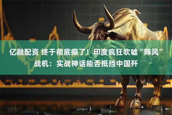 亿融配资 终于彻底癫了！印度疯狂吹嘘“阵风”战机：实战神话能否抵挡中国歼