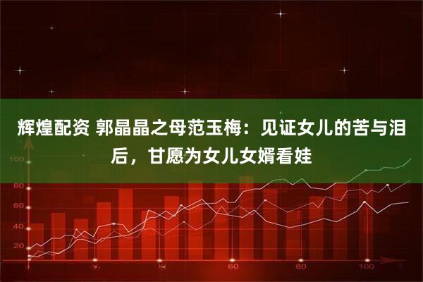 辉煌配资 郭晶晶之母范玉梅：见证女儿的苦与泪后，甘愿为女儿女婿看娃