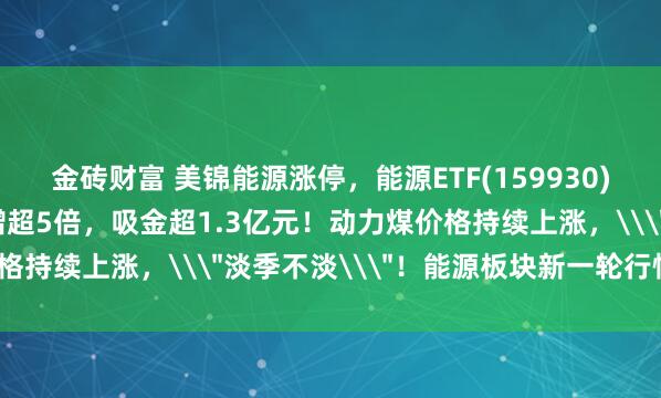 金砖财富 美锦能源涨停，能源ETF(159930)爆量涨近1%，成交激增超5倍，吸金超1.3亿元！动力煤价格持续上涨，\＂淡季不淡\＂！能源板块新一轮行情将起？