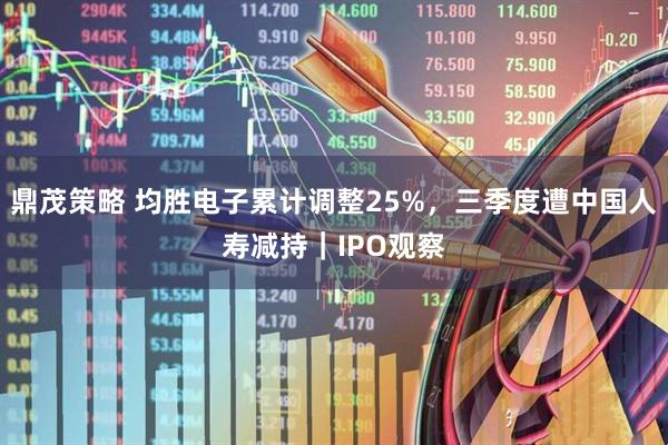 鼎茂策略 均胜电子累计调整25%，三季度遭中国人寿减持｜IPO观察