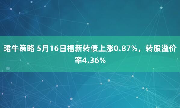 珺牛策略 5月16日福新转债上涨0.87%，转股溢价率4.36%