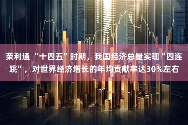荣利通 “十四五”时期，我国经济总量实现“四连跳”，对世界经济增长的年均贡献率达30%左右