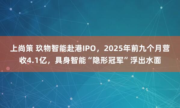 上尚策 玖物智能赴港IPO，2025年前九个月营收4.1亿，具身智能“隐形冠军”浮出水面