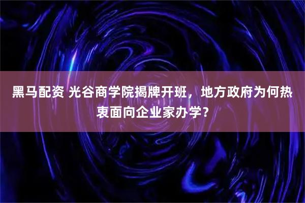 黑马配资 光谷商学院揭牌开班，地方政府为何热衷面向企业家办学？