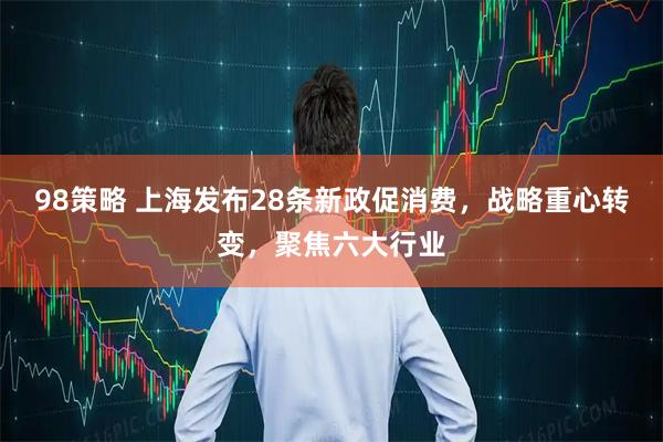 98策略 上海发布28条新政促消费，战略重心转变，聚焦六大行业