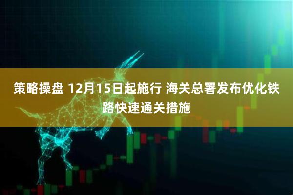 策略操盘 12月15日起施行 海关总署发布优化铁路快速通关措施
