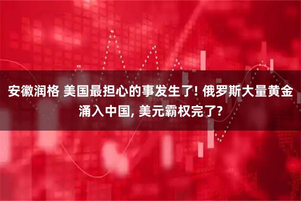 安徽润格 美国最担心的事发生了! 俄罗斯大量黄金涌入中国, 美元霸权完了?