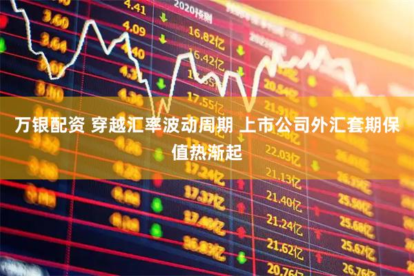 万银配资 穿越汇率波动周期 上市公司外汇套期保值热渐起