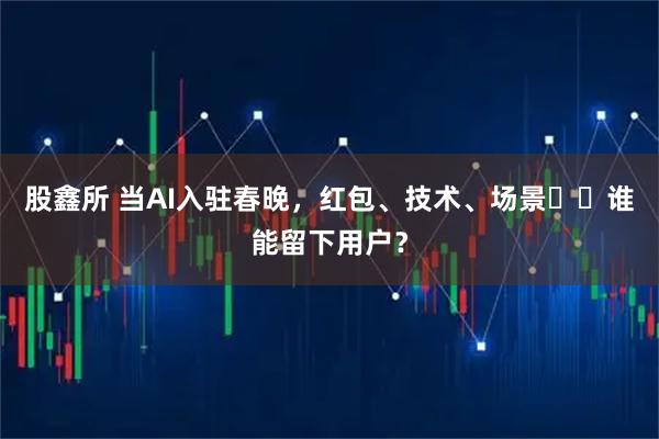 股鑫所 当AI入驻春晚，红包、技术、场景⋯⋯谁能留下用户？