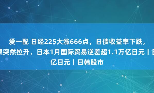 爱一配 日经225大涨666点，日债收益率下跌，黄金白银突然拉升，日本1月国际贸易逆差超1.1万亿日元丨日韩股市
