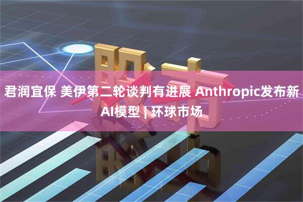 君润宜保 美伊第二轮谈判有进展 Anthropic发布新AI模型 | 环球市场