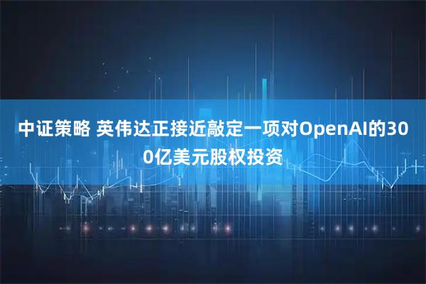 中证策略 英伟达正接近敲定一项对OpenAI的300亿美元股权投资