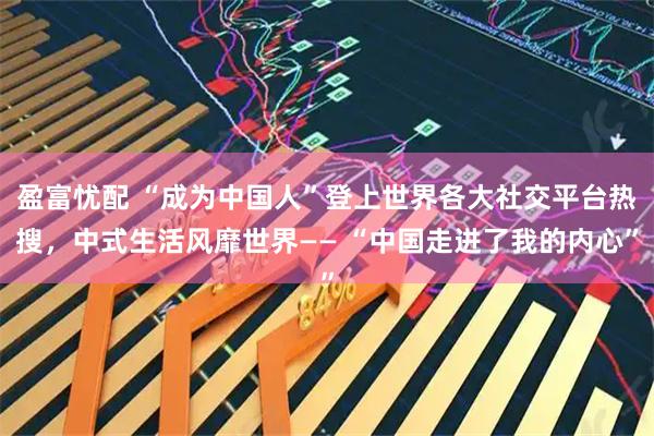 盈富忧配 “成为中国人”登上世界各大社交平台热搜，中式生活风靡世界—— “中国走进了我的内心”