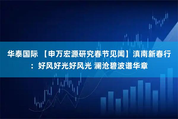 华泰国际 【申万宏源研究春节见闻】滇南新春行：好风好光好风光 澜沧碧波谱华章