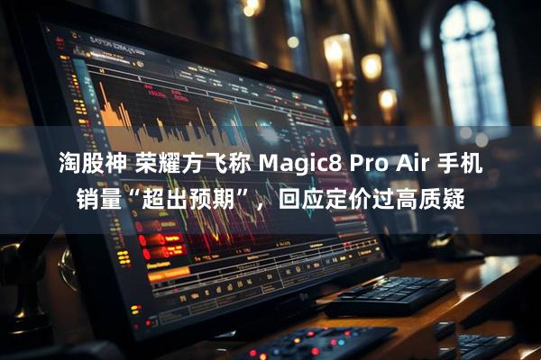 淘股神 荣耀方飞称 Magic8 Pro Air 手机销量“超出预期”，回应定价过高质疑