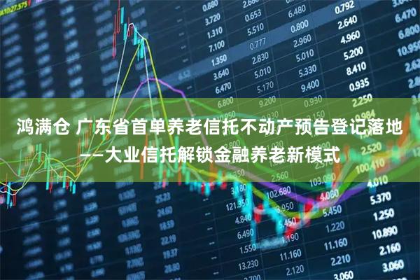 鸿满仓 广东省首单养老信托不动产预告登记落地——大业信托解锁金融养老新模式