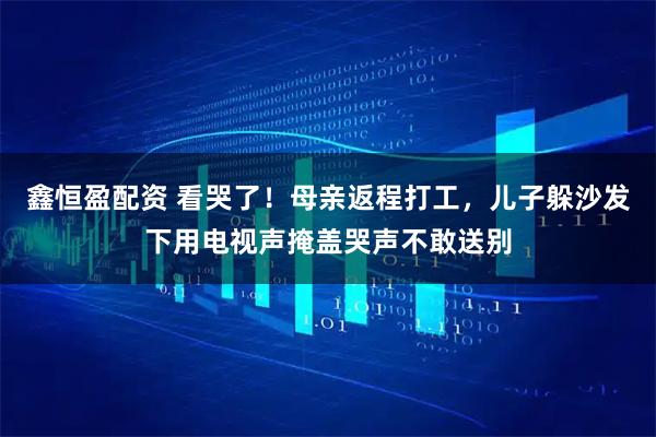 鑫恒盈配资 看哭了！母亲返程打工，儿子躲沙发下用电视声掩盖哭声不敢送别