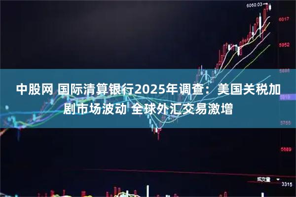 中股网 国际清算银行2025年调查：美国关税加剧市场波动 全球外汇交易激增