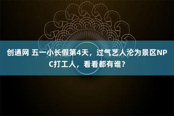 创通网 五一小长假第4天，过气艺人沦为景区NPC打工人，看看都有谁？