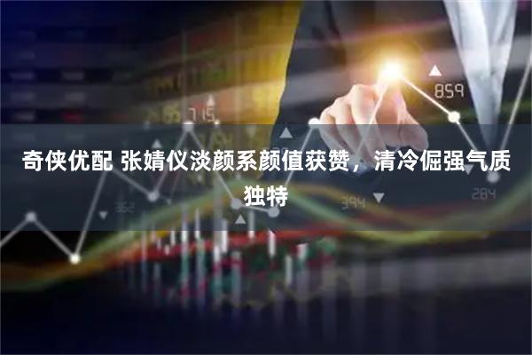 奇侠优配 张婧仪淡颜系颜值获赞，清冷倔强气质独特
